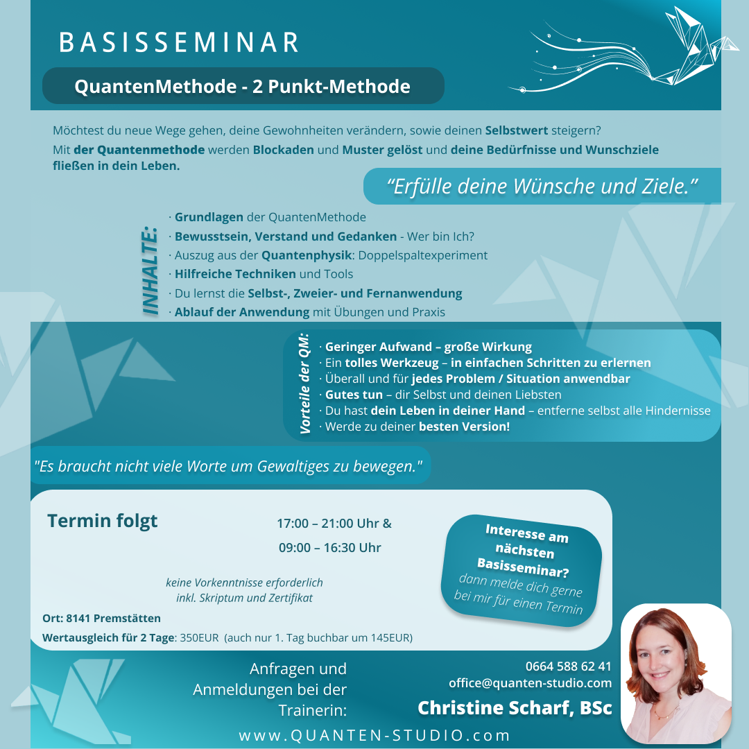 Basisseminar zur Quantenmethode Möchtest du neue Wege gehen, deine Gewohnheiten verändern, sowie deinen Selbstwert steigern? Mit der Quantenmethode werden Blockaden und Muster gelöst und deine Bedürfnisse und Wunschziele fließen in dein Leben. Inhalte: • Grundlagen der QuantenMethode • Bewusstsein, Verstand und Gedanken - Wer bin Ich? • Auszug aus der Quantenphysik: Doppelspaltexperiment • Hilfreiche Techniken und Tools • Du lernst die Selbst-, Zweier- und Fernanwendung • Ablauf der Anwendung mit Übungen und Praxis deine Vorteile durch QM: • Geringer Aufwand – große Wirkung • Ein tolles Werkzeug – in einfachen Schritten zu erlernen • Überall und für jedes Problem / Situation anwendbar • Gutes tun – dir Selbst und deinen Liebsten • Du hast dein Leben in deiner Hand – entferne selbst alle Hindernisse • Werde somit zu deiner besten Version!